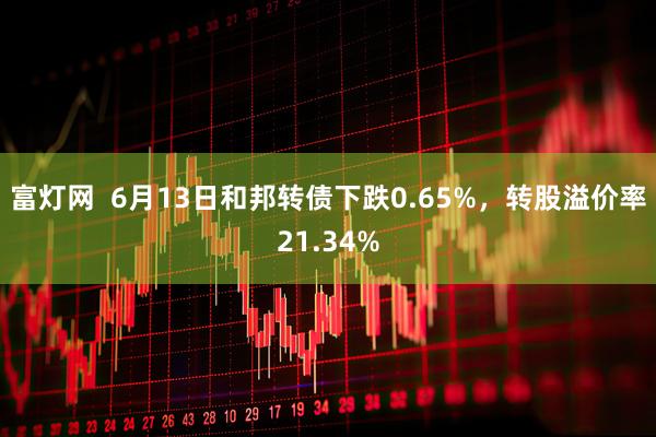 富灯网  6月13日和邦转债下跌0.65%，转股溢价率21.34%