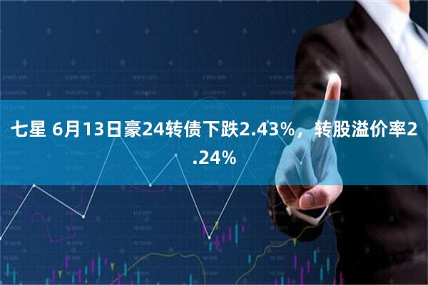 七星 6月13日豪24转债下跌2.43%，转股溢价率2.24%