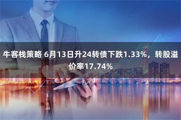 牛客栈策略 6月13日升24转债下跌1.33%，转股溢价率17.74%