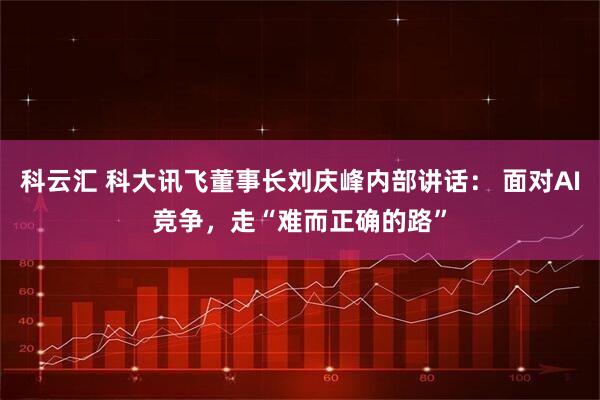 科云汇 科大讯飞董事长刘庆峰内部讲话： 面对AI竞争，走“难而正确的路”