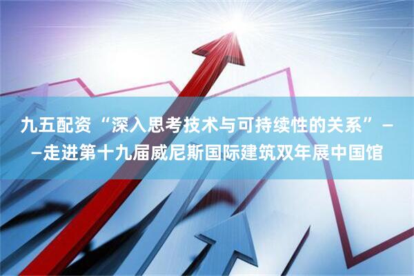 九五配资 “深入思考技术与可持续性的关系” ——走进第十九届威尼斯国际建筑双年展中国馆