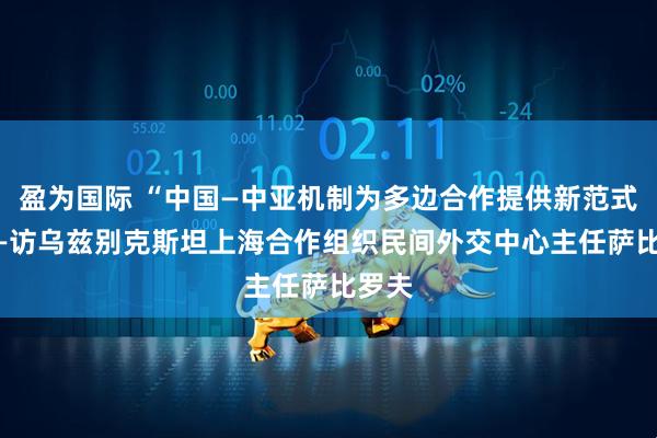 盈为国际 “中国—中亚机制为多边合作提供新范式” ——访乌兹别克斯坦上海合作组织民间外交中心主任萨比罗夫