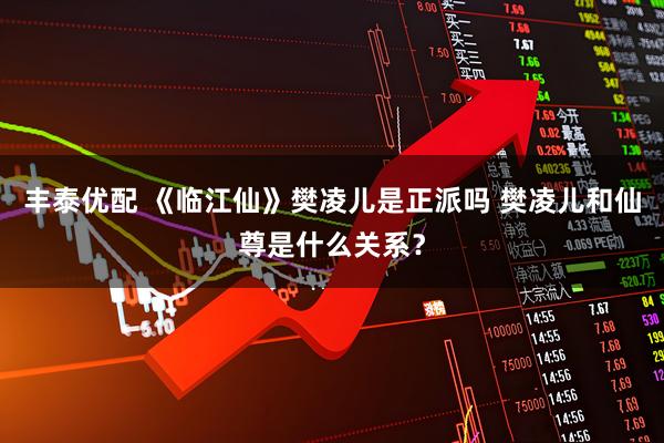 丰泰优配 《临江仙》樊凌儿是正派吗 樊凌儿和仙尊是什么关系？