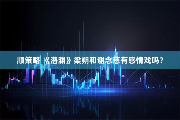 顺策略 《潜渊》梁朔和谢念慈有感情戏吗？