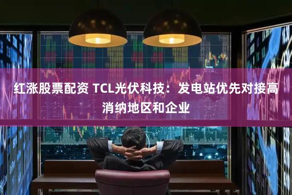 红涨股票配资 TCL光伏科技：发电站优先对接高消纳地区和企业