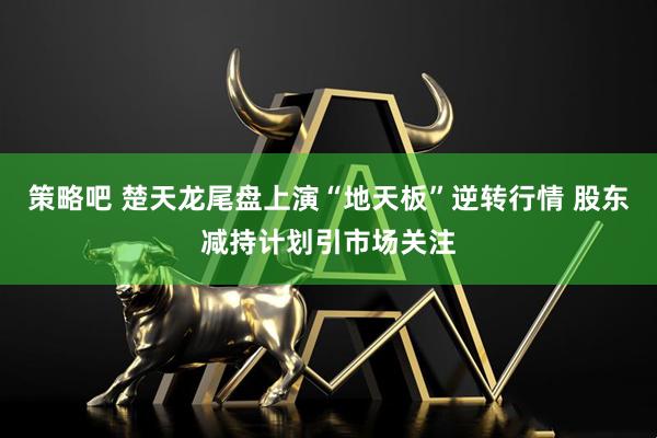 策略吧 楚天龙尾盘上演“地天板”逆转行情 股东减持计划引市场关注
