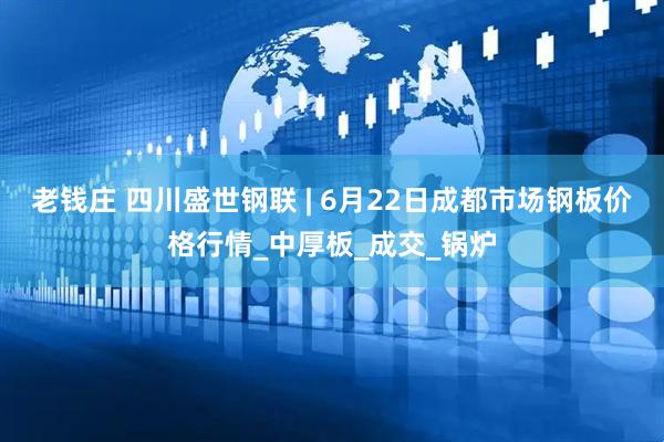 老钱庄 四川盛世钢联 | 6月22日成都市场钢板价格行情_中厚板_成交_锅炉