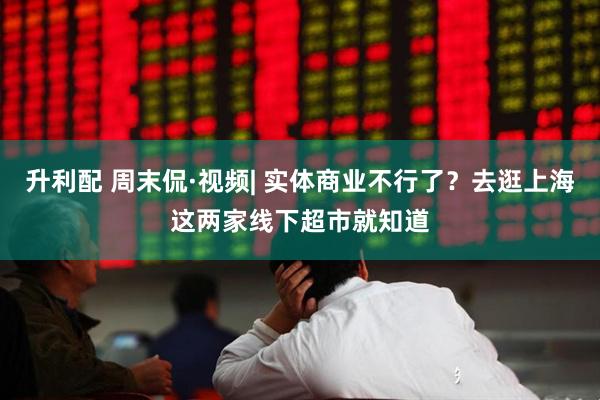升利配 周末侃·视频| 实体商业不行了？去逛上海这两家线下超市就知道