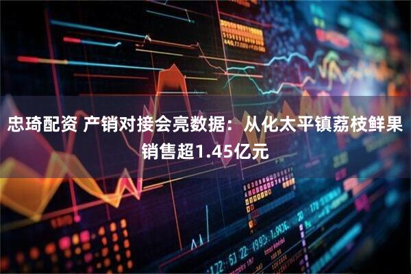 忠琦配资 产销对接会亮数据：从化太平镇荔枝鲜果销售超1.45亿元