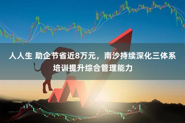 人人生 助企节省近8万元，南沙持续深化三体系培训提升综合管理能力