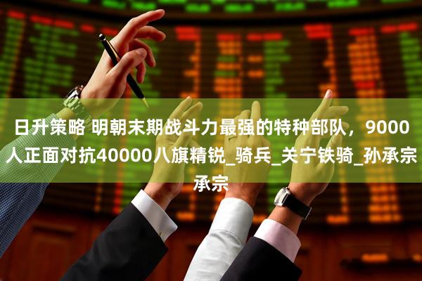 日升策略 明朝末期战斗力最强的特种部队，9000人正面对抗40000八旗精锐_骑兵_关宁铁骑_孙承宗