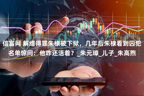 信富网 解缙得罪朱棣被下狱，几年后朱棣看到囚犯名单惊问：他咋还活着？_朱元璋_儿子_朱高煦
