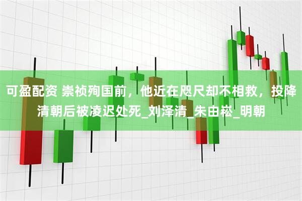 可盈配资 崇祯殉国前，他近在咫尺却不相救，投降清朝后被凌迟处死_刘泽清_朱由崧_明朝