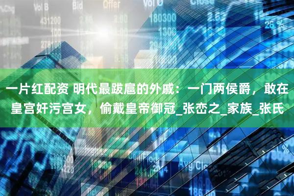 一片红配资 明代最跋扈的外戚：一门两侯爵，敢在皇宫奸污宫女，偷戴皇帝御冠_张峦之_家族_张氏