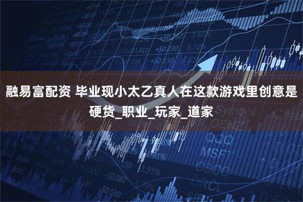 融易富配资 毕业现小太乙真人在这款游戏里创意是硬货_职业_玩家_道家