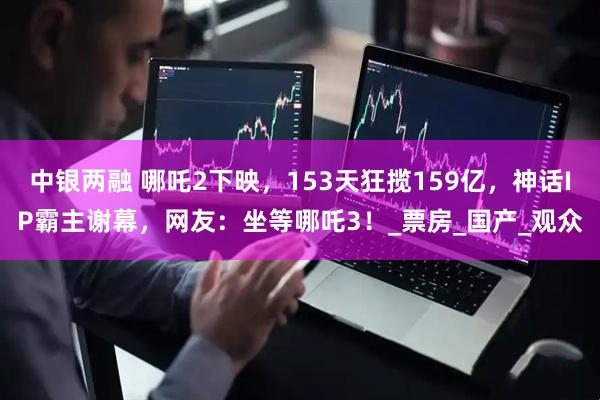 中银两融 哪吒2下映，153天狂揽159亿，神话IP霸主谢幕，网友：坐等哪吒3！_票房_国产_观众