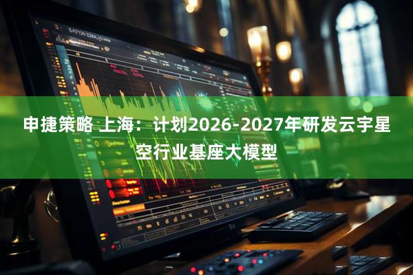 申捷策略 上海：计划2026-2027年研发云宇星空行业基座大模型