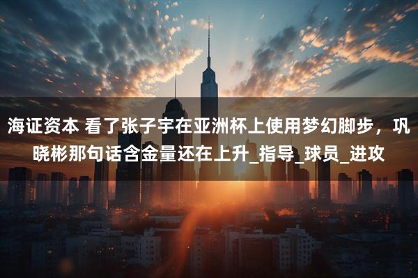 海证资本 看了张子宇在亚洲杯上使用梦幻脚步，巩晓彬那句话含金量还在上升_指导_球员_进攻