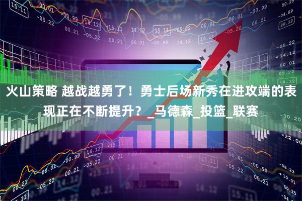 火山策略 越战越勇了！勇士后场新秀在进攻端的表现正在不断提升？_马德森_投篮_联赛