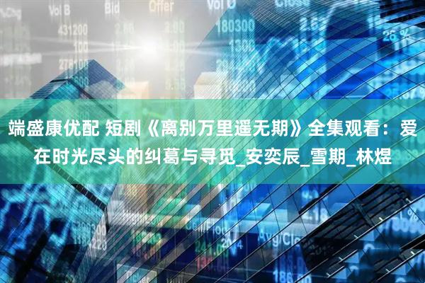端盛康优配 短剧《离别万里遥无期》全集观看：爱在时光尽头的纠葛与寻觅_安奕辰_雪期_林煜