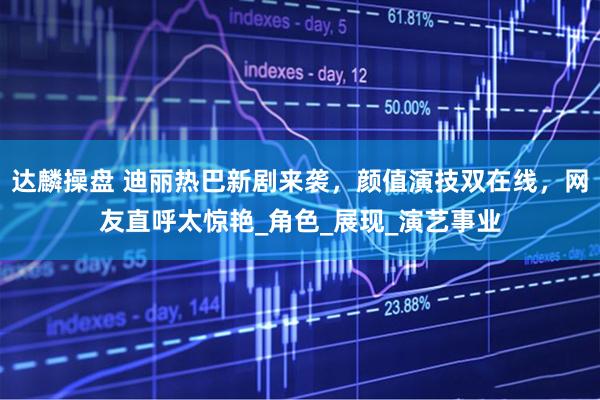 达麟操盘 迪丽热巴新剧来袭，颜值演技双在线，网友直呼太惊艳_角色_展现_演艺事业