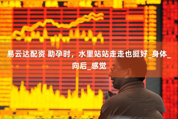 易云达配资 助孕时，水里站站走走也挺好_身体_向后_感觉