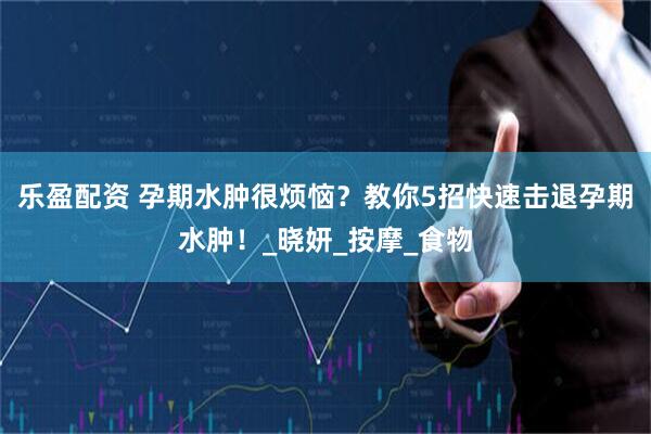 乐盈配资 孕期水肿很烦恼？教你5招快速击退孕期水肿！_晓妍_按摩_食物
