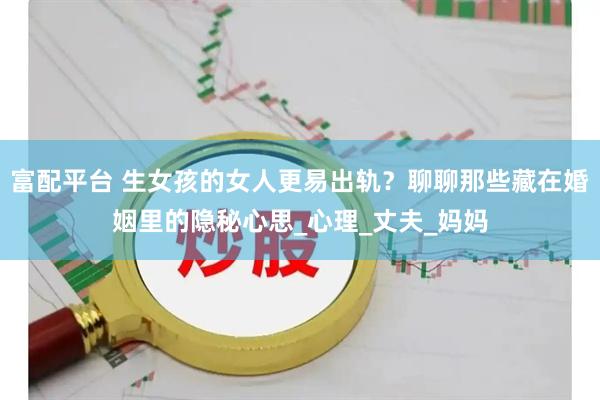 富配平台 生女孩的女人更易出轨？聊聊那些藏在婚姻里的隐秘心思_心理_丈夫_妈妈