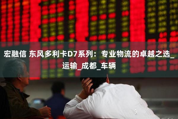 宏融信 东风多利卡D7系列：专业物流的卓越之选_运输_成都_车辆
