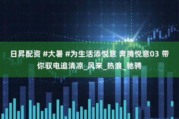 日昇配资 #大暑 #为生活添悦意 奔腾悦意03 带你驭电追清凉_风来_热浪_驰骋