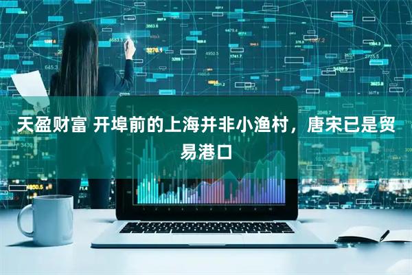 天盈财富 开埠前的上海并非小渔村，唐宋已是贸易港口