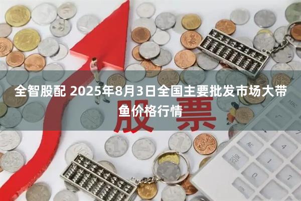 全智股配 2025年8月3日全国主要批发市场大带鱼价格行情