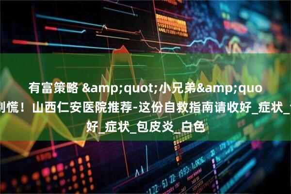 有富策略 &quot;小兄弟&quot;发炎了？别慌！山西仁安医院推荐-这份自救指南请收好_症状_包皮炎_白色