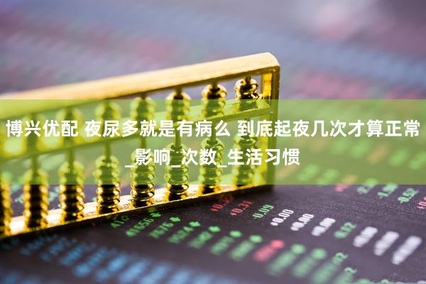 博兴优配 夜尿多就是有病么 到底起夜几次才算正常_影响_次数_生活习惯