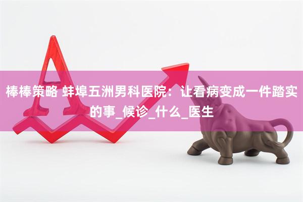 棒棒策略 蚌埠五洲男科医院：让看病变成一件踏实的事_候诊_什么_医生