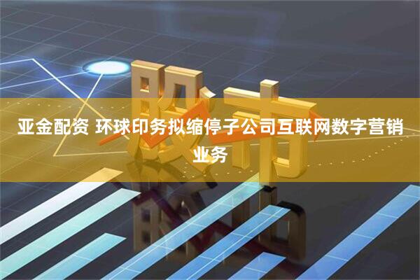 亚金配资 环球印务拟缩停子公司互联网数字营销业务