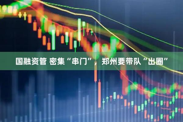 国融资管 密集“串门”，郑州要带队“出圈”