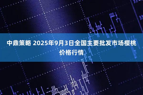 中鼎策略 2025年9月3日全国主要批发市场樱桃价格行情