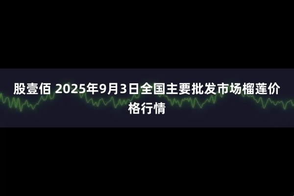 股壹佰 2025年9月3日全国主要批发市场榴莲价格行情