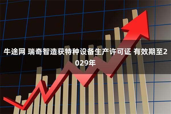 牛途网 瑞奇智造获特种设备生产许可证 有效期至2029年