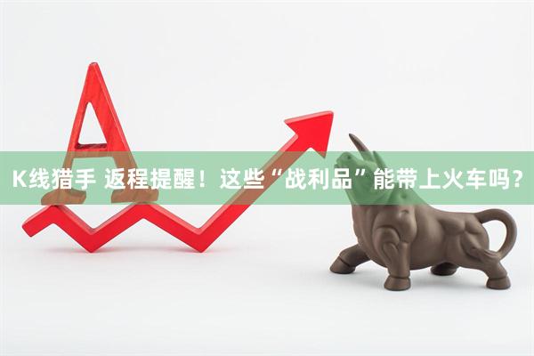 K线猎手 返程提醒！这些“战利品”能带上火车吗？