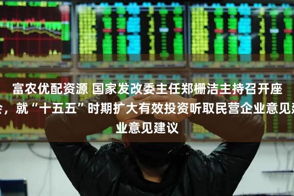 富农优配资源 国家发改委主任郑栅洁主持召开座谈会，就“十五五”时期扩大有效投资听取民营企业意见建议