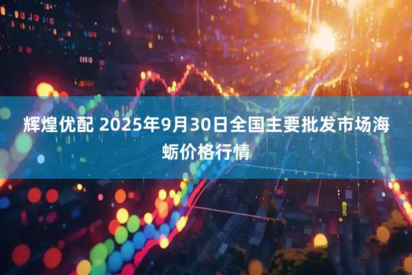 辉煌优配 2025年9月30日全国主要批发市场海蛎价格行情