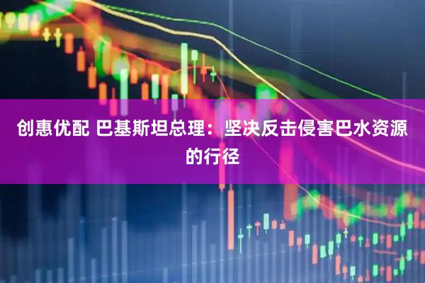 创惠优配 巴基斯坦总理：坚决反击侵害巴水资源的行径