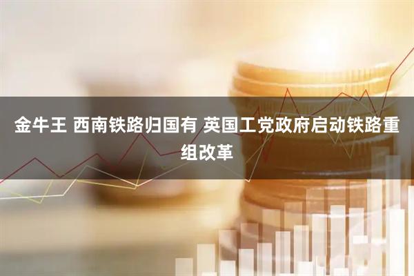 金牛王 西南铁路归国有 英国工党政府启动铁路重组改革