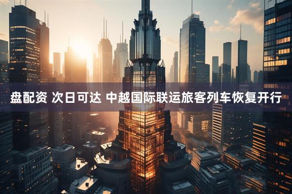 盘配资 次日可达 中越国际联运旅客列车恢复开行