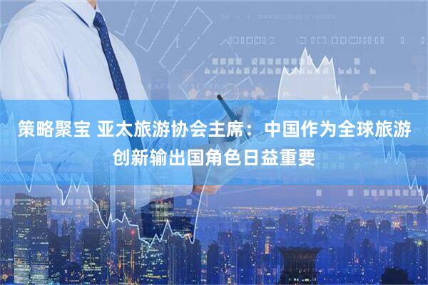 策略聚宝 亚太旅游协会主席：中国作为全球旅游创新输出国角色日益重要