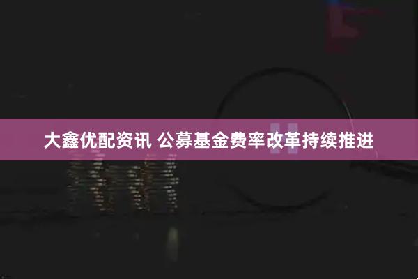 大鑫优配资讯 公募基金费率改革持续推进
